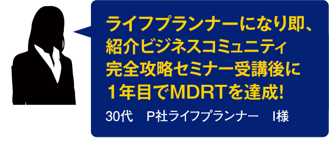 ライフプランナーになり即、ビジネスコミュニティ完全攻略セミナー受講！1年目でMDRTを達成！【30代　P社ライフプランナー　I様】