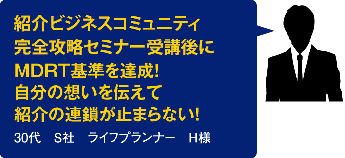 ビジネスコミュニティ完全攻略セミナーを受講後にMDRT基準を達成！自分の想いを伝えて紹介の連鎖が止まらない！【30代　S社　ライフプランナー　H様】